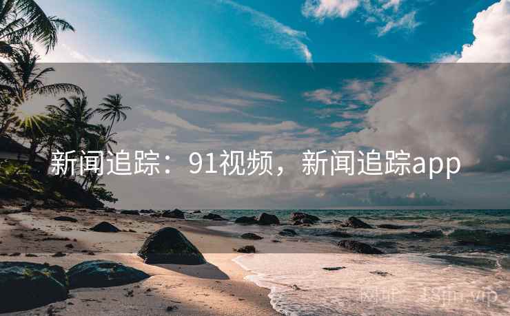 新闻追踪：91视频，新闻追踪app