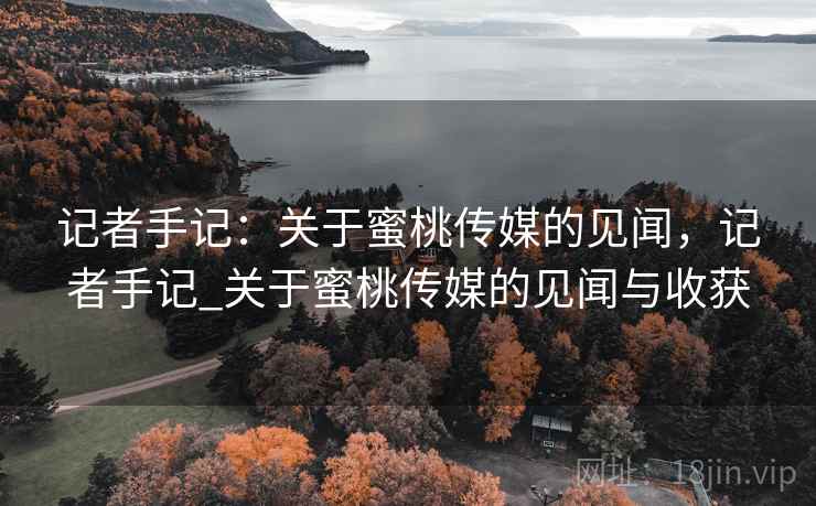 记者手记：关于蜜桃传媒的见闻，记者手记_关于蜜桃传媒的见闻与收获