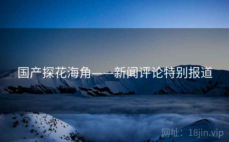 国产探花海角——新闻评论特别报道
