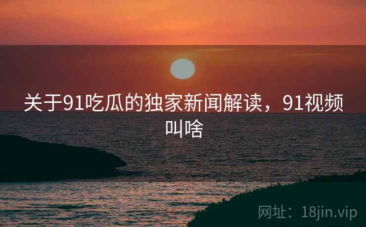关于91吃瓜的独家新闻解读，91视频叫啥