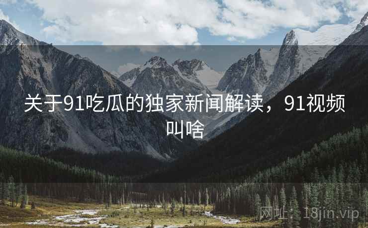 关于91吃瓜的独家新闻解读，91视频叫啥