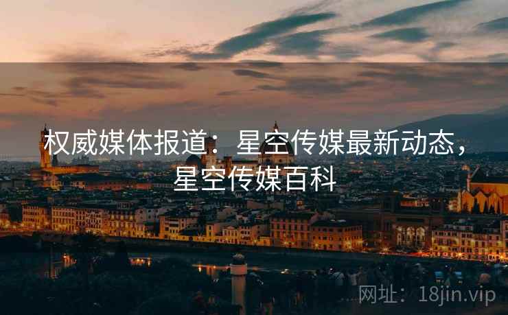 权威媒体报道:星空传媒最新动态,星空传媒百科 权威媒体报道:星空传媒最新动态,星空传媒百科