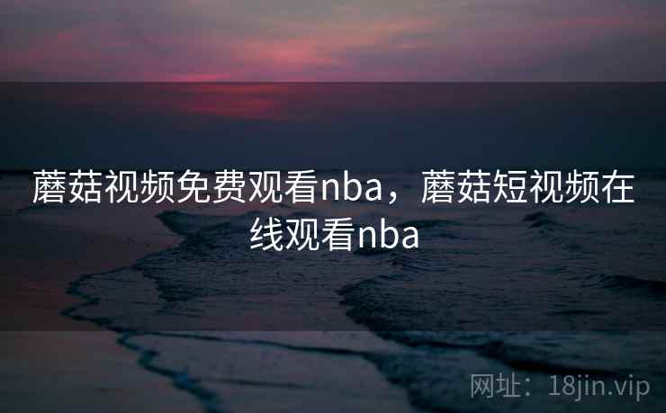 蘑菇视频免费观看nba,蘑菇短视频在线观看nba 蘑菇视频免费观看nba,蘑菇短视频在线观看nba