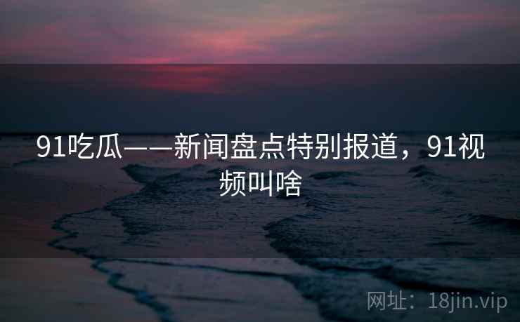 91吃瓜——新闻盘点特别报道，91视频叫啥
