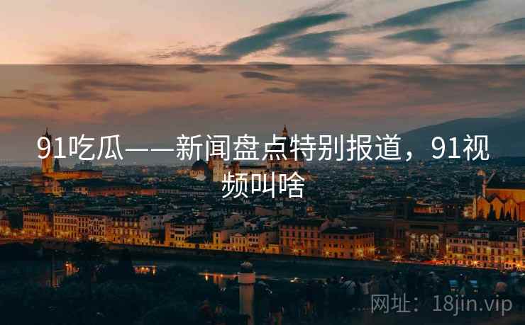 91吃瓜——新闻盘点特别报道，91视频叫啥