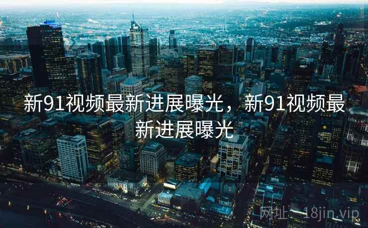 新91视频最新进展曝光，新91视频最新进展曝光