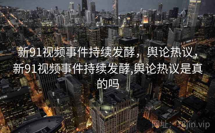 新91视频事件持续发酵,舆论热议,新91视频事件持续发酵,舆论热议是真的吗 新91视频事件持续发酵,舆论热议,新91视频事件持续发酵,舆论热议是真的吗
