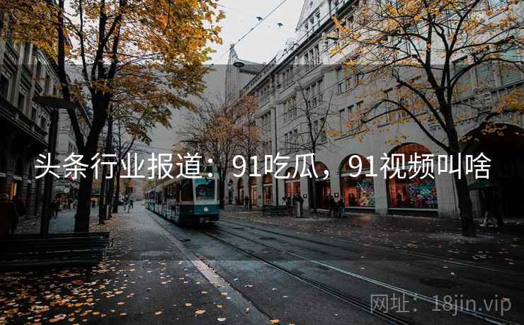 头条行业报道:91吃瓜,91视频叫啥 头条行业报道:91吃瓜,91视频叫啥