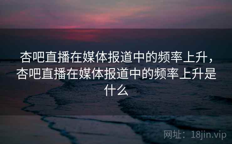 杏吧直播在媒体报道中的频率上升，杏吧直播在媒体报道中的频率上升是什么