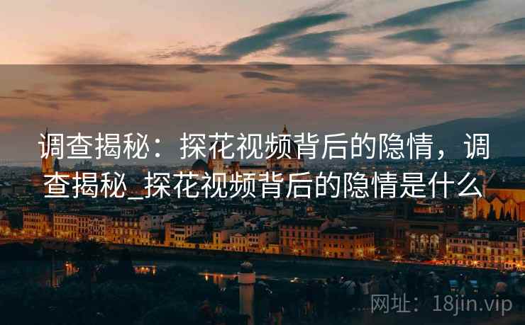 调查揭秘:探花视频背后的隐情,调查揭秘_探花视频背后的隐情是什么 调查揭秘:探花视频背后的隐情,调查揭秘_探花视频背后的隐情是什么