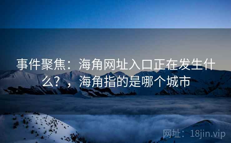 事件聚焦:海角网址入口正在发生什么?,海角指的是哪个城市 事件聚焦:海角网址入口正在发生什么?,海角指的是哪个城市