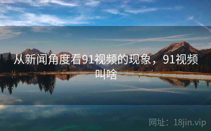 从新闻角度看91视频的现象,91视频叫啥 从新闻角度看91视频的现象,91视频叫啥
