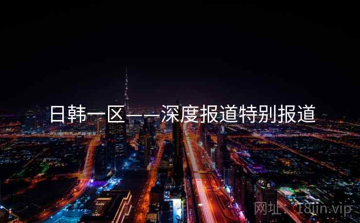 日韩一区——深度报道特别报道 日韩一区——深度报道特别报道